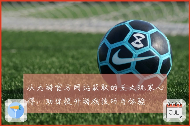 从九游官方网站获取的五大玩家心得，助你提升游戏技巧与体验