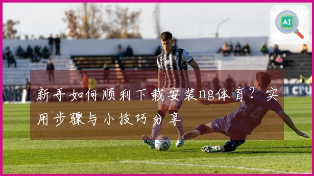 新手如何顺利下载安装ng体育？实用步骤与小技巧分享